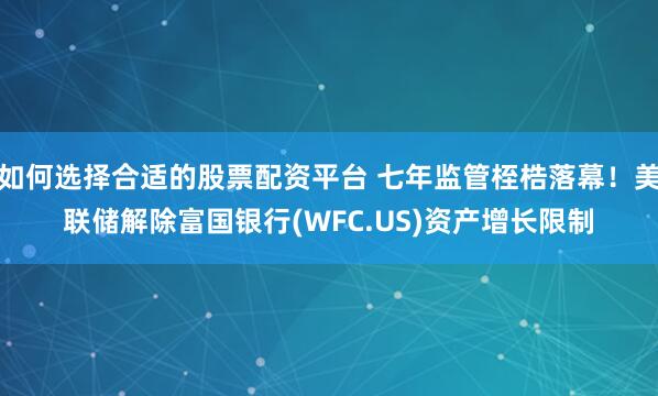 如何选择合适的股票配资平台 七年监管桎梏落幕！美联储解除富国银行(WFC.US)资产增长限制