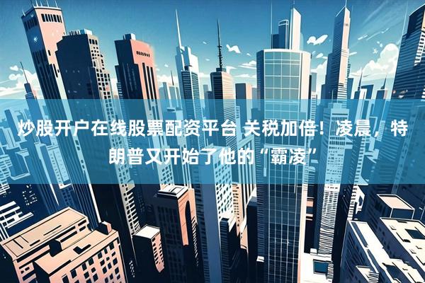 炒股开户在线股票配资平台 关税加倍！凌晨，特朗普又开始了他的“霸凌”