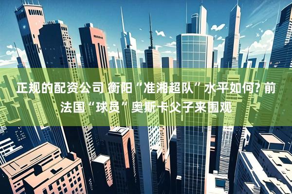 正规的配资公司 衡阳“准湘超队”水平如何? 前法国“球员”奥斯卡父子来围观