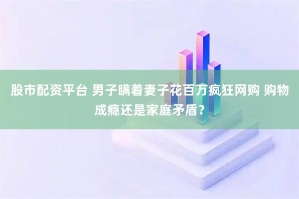 股市配资平台 男子瞒着妻子花百万疯狂网购 购物成瘾还是家庭矛盾？