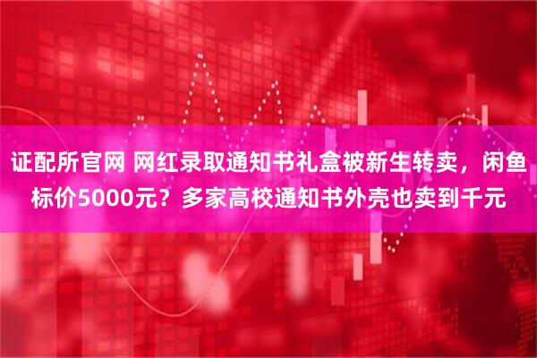 证配所官网 网红录取通知书礼盒被新生转卖，闲鱼标价5000元？多家高校通知书外壳也卖到千元