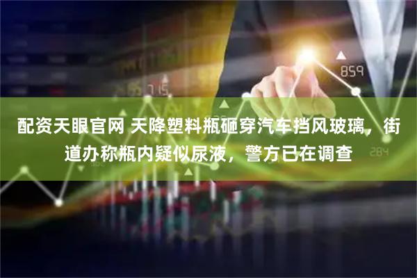 配资天眼官网 天降塑料瓶砸穿汽车挡风玻璃，街道办称瓶内疑似尿液，警方已在调查