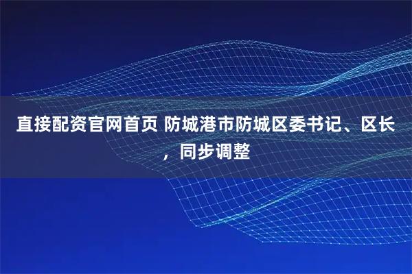 直接配资官网首页 防城港市防城区委书记、区长，同步调整