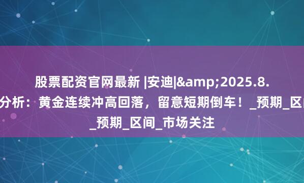 股票配资官网最新 |安迪|&2025.8.11黄金原油分析：黄金连续冲高回落，留意短期倒车！_预期_区间_市场关注
