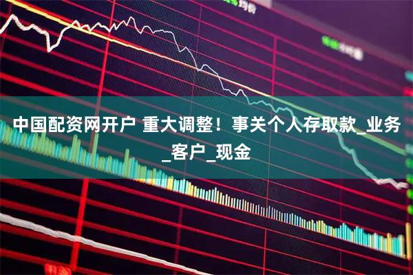 中国配资网开户 重大调整！事关个人存取款_业务_客户_现金
