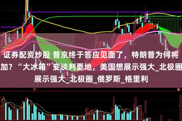 证券配资炒股 普京终于答应见面了，特朗普为何将地点定在阿拉斯加？“大冰箱”变谈判要地，美国想展示强大_北极圈_俄罗斯_格里利