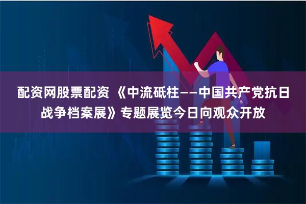 配资网股票配资 《中流砥柱——中国共产党抗日战争档案展》专题展览今日向观众开放