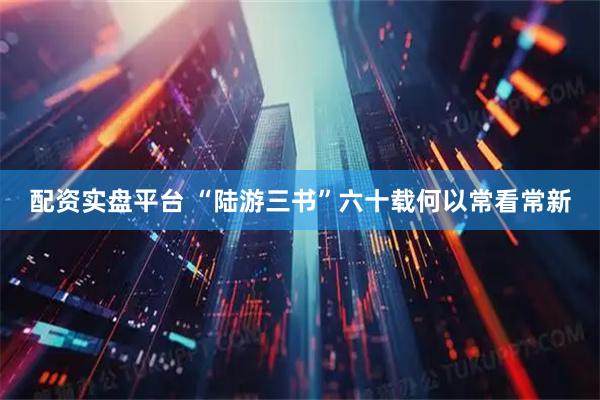 配资实盘平台 “陆游三书”六十载何以常看常新