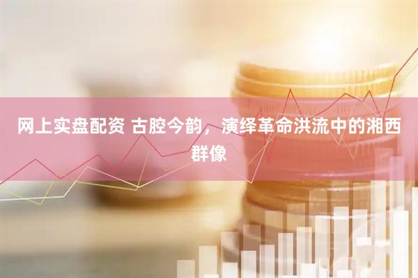 网上实盘配资 古腔今韵，演绎革命洪流中的湘西群像