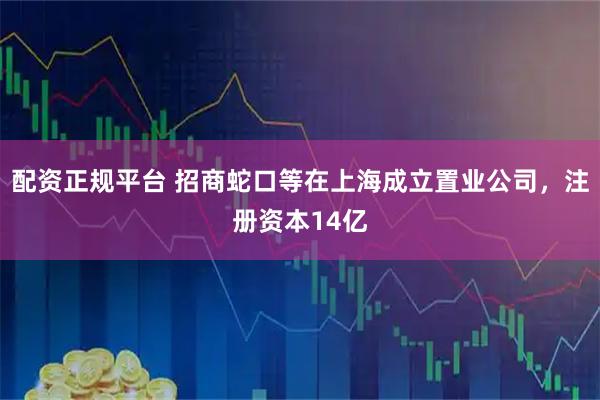 配资正规平台 招商蛇口等在上海成立置业公司，注册资本14亿