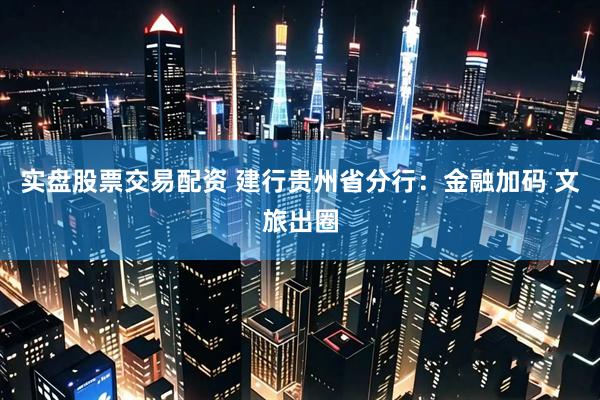 实盘股票交易配资 建行贵州省分行：金融加码 文旅出圈