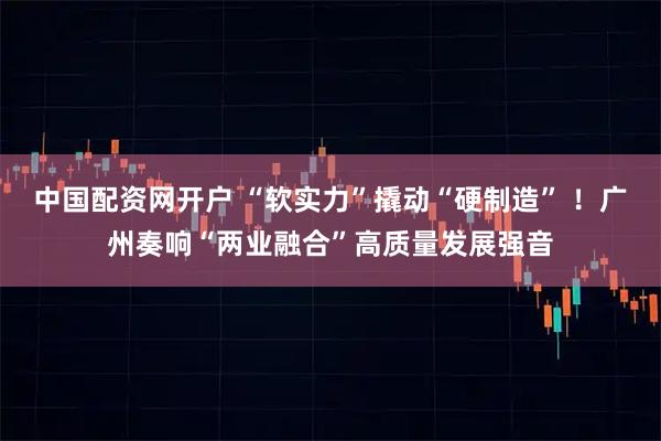 中国配资网开户 “软实力”撬动“硬制造” ！广州奏响“两业融合”高质量发展强音