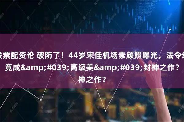 股票配资论 破防了！44岁宋佳机场素颜照曝光，法令纹竟成'高级美'封神之作？