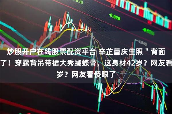 炒股开户在线股票配资平台 辛芷蕾庆生照"背面杀"绝了!穿露背吊带裙大秀蝴蝶骨,这身材42岁?网友看傻眼了