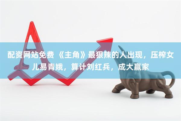 配资网站免费 《主角》最狠辣的人出现，压榨女儿易青娥，算计刘红兵，成大赢家